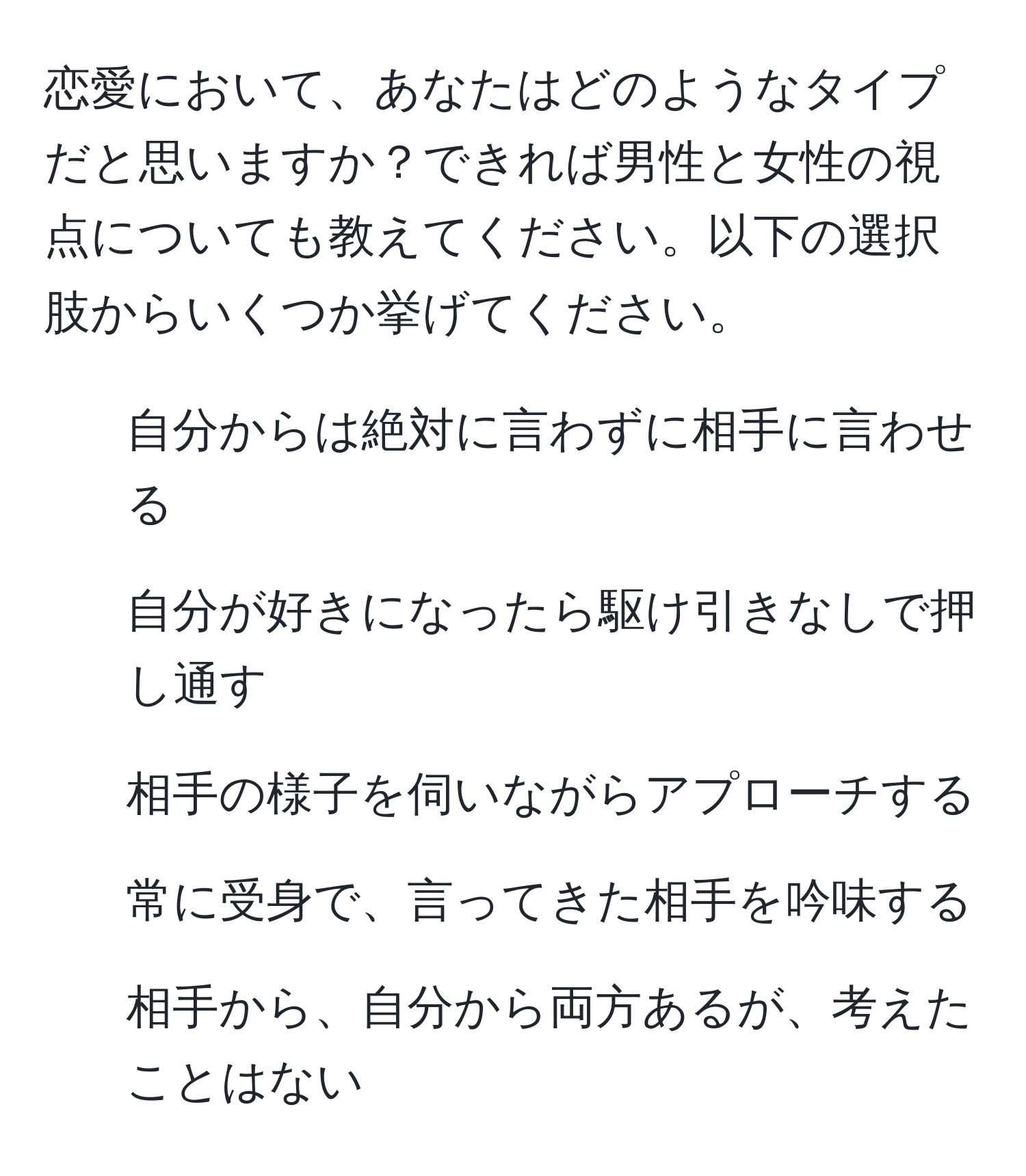 恋愛において、あなたはどのようなタイプだと思いますか？できれば男性と女性の視点についても教えてください。以下の選択肢からいくつか挙げてください。  
- 自分からは絶対に言わずに相手に言わせる  
- 自分が好きになったら駆け引きなしで押し通す  
- 相手の様子を伺いながらアプローチする  
- 常に受身で、言ってきた相手を吟味する  
- 相手から、自分から両方あるが、考えたことはない