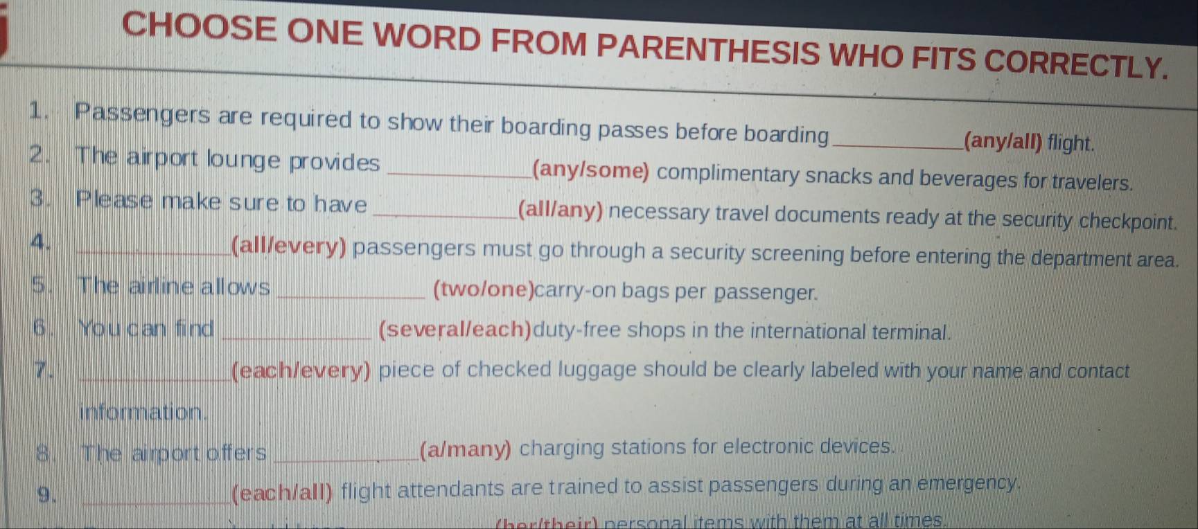 CHOOSE ONE WORD FROM PARENTHESIS WHO FITS CORRECTLY. 
1. Passengers are required to show their boarding passes before boarding_ (any/alI) flight. 
2. The airport lounge provides _(any/some) complimentary snacks and beverages for travelers. 
3. Please make sure to have _(all/any) necessary travel documents ready at the security checkpoint. 
4. _(all/every) passengers must go through a security screening before entering the department area. 
5. The airline allows _(two/one)carry-on bags per passenger. 
6. You can find_ (several/each)duty-free shops in the international terminal. 
7. _(each/every) piece of checked luggage should be clearly labeled with your name and contact 
information. 
8. The airport offers _(a/many) charging stations for electronic devices. 
9. _(each/all) flight attendants are trained to assist passengers during an emergency. 
(her(their) personal items with them at all times.