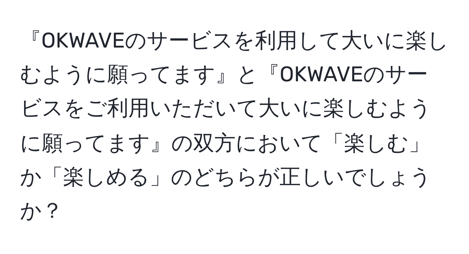 『OKWAVEのサービスを利用して大いに楽しむように願ってます』と『OKWAVEのサービスをご利用いただいて大いに楽しむように願ってます』の双方において「楽しむ」か「楽しめる」のどちらが正しいでしょうか？