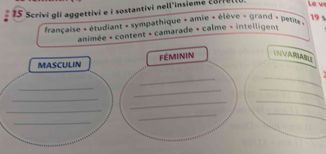 Scrivi gli aggettivi e i sostantivi nell'insieme corrello. 
Le vẹ 
19 5
française + étudiant + sympathique + amie + élève = grand » petite » 
animée + content + camarade + calme » intelligent 
FÉMININ 
INVARIABLE 
MASCULIN 
_ 
_ 
_ 
_ 
_ 
_ 
_ 
_ 
_ 
_ 
_ 
_