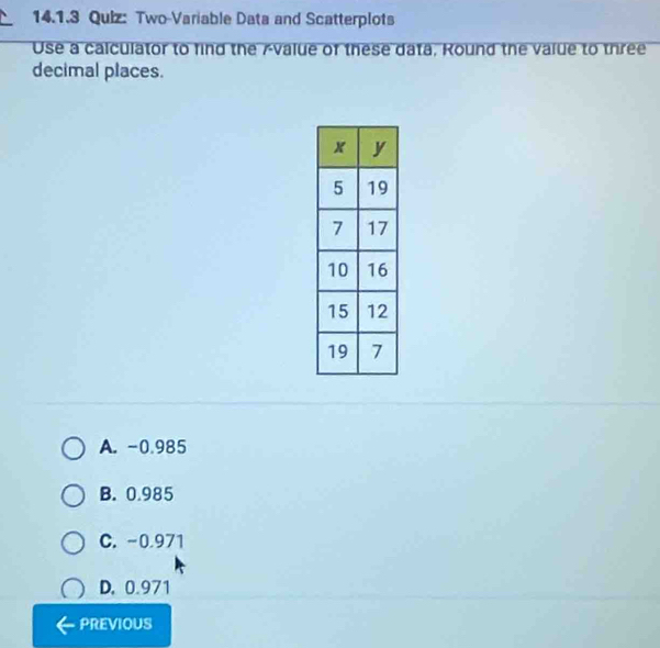 Two-Variable Data and Scatterplots
Use a calculator to find the Avalue of these data, Round the value to three
decimal places.
A. -0.985
B. 0.985
C. -0.971
D. 0.971
PREVIOUS