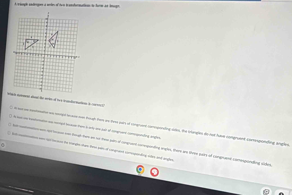 A triangle undergoes a series of two transformations to form an image.
Which statement about the series of two transformations is correct?
At lest one transtomation was nonrigid because even though there are three pairs of congruent corresponding sides, the triangles do not have congruent corresponding angles
Aa least one transformation was nonrigid because there is only one pair of congruent corresponding angles.
Bath traesturmations were rigid because even though there are not three pairs of congruent corresponding angles, there are three pairs of congruent corresponding sides
Bith unnstormations were rigid because the triangles share three pairs of congruent corresponding sides and angles.