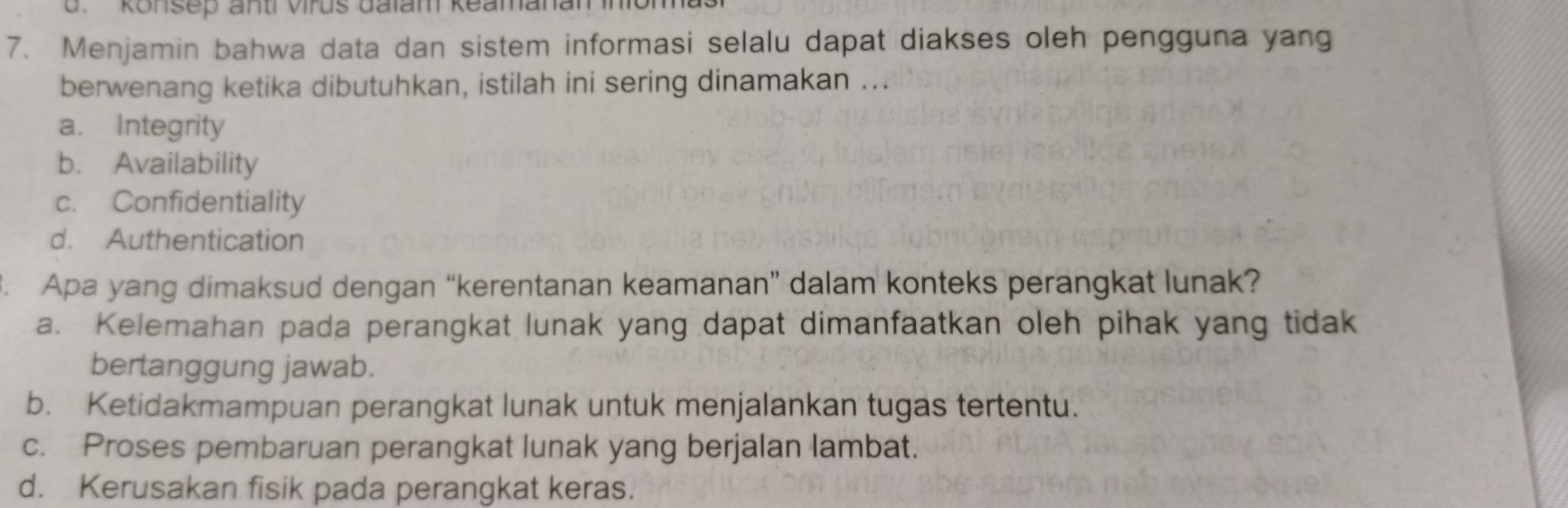 d. konsep anti virus dalam keamanam 
7. Menjamin bahwa data dan sistem informasi selalu dapat diakses oleh pengguna yang
berwenang ketika dibutuhkan, istilah ini sering dinamakan ...
a. Integrity
b. Availability
c. Confidentiality
d. Authentication
. Apa yang dimaksud dengan “kerentanan keamanan” dalam konteks perangkat lunak?
a. Kelemahan pada perangkat lunak yang dapat dimanfaatkan oleh pihak yang tidak
bertanggung jawab.
b. Ketidakmampuan perangkat lunak untuk menjalankan tugas tertentu.
c. Proses pembaruan perangkat lunak yang berjalan lambat.
d. Kerusakan fisik pada perangkat keras.