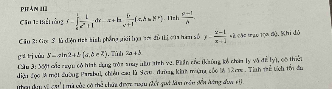 pHÀN III 
Tí 
Câu 1: Biết rằng I=∈tlimits _0^(1frac 1)e^x+1dx=a+ln  b/e+1 (a,b∈ N^*). 11 h  (a+1)/b . 
Câu 2: Gọi S là diện tích hình phẳng giới hạn bởi đồ thị của hàm số y= (x-1)/x+1  và các trục tọa độ. Khi đó 
giá trị của S=aln 2+b(a,b∈ Z). Tính 2a+b. 
Câu 3: Một cốc rượu có hình dạng tròn xoay như hình vẽ. Phần cốc (không kể chân ly và đế ly), có thiết 
diện dọc là một đường Parabol, chiều cao là 9cm, đường kính miệng cốc là 12cm. Tính thể tích tối đa 
(theo đơn vi cm^3) mà cốc có thể chứa được rượu (kết quả làm tròn đến hàng đơn vị).