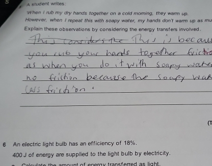 A student writes: 
When I rub my dry hands together on a cold morning, they warm up. 
However, when I repeat this with soapy water, my hands don't warm up as mu 
Explain these observations by considering the energy transfers involved. 
_ 
_ 
_ 
_ 
_ 
_ 
(T 
6 An electric light bulb has an efficiency of 18%.
400 J of energy are supplied to the light bulb by electricity. 
a o u n t of e p o r g y trans ferred as ligh t.