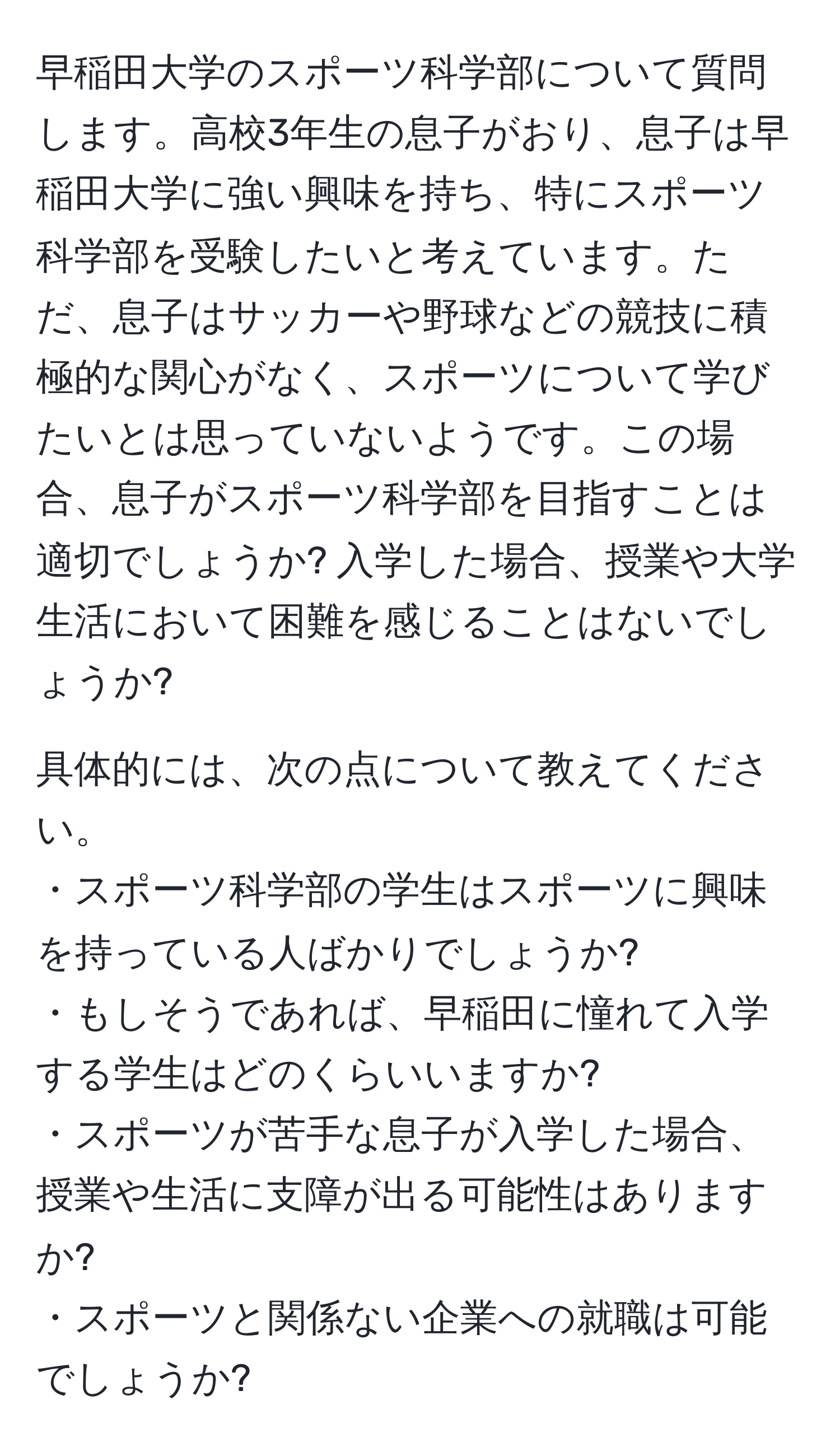 早稲田大学のスポーツ科学部について質問します。高校3年生の息子がおり、息子は早稲田大学に強い興味を持ち、特にスポーツ科学部を受験したいと考えています。ただ、息子はサッカーや野球などの競技に積極的な関心がなく、スポーツについて学びたいとは思っていないようです。この場合、息子がスポーツ科学部を目指すことは適切でしょうか? 入学した場合、授業や大学生活において困難を感じることはないでしょうか?

具体的には、次の点について教えてください。  
・スポーツ科学部の学生はスポーツに興味を持っている人ばかりでしょうか?  
・もしそうであれば、早稲田に憧れて入学する学生はどのくらいいますか?  
・スポーツが苦手な息子が入学した場合、授業や生活に支障が出る可能性はありますか?  
・スポーツと関係ない企業への就職は可能でしょうか?