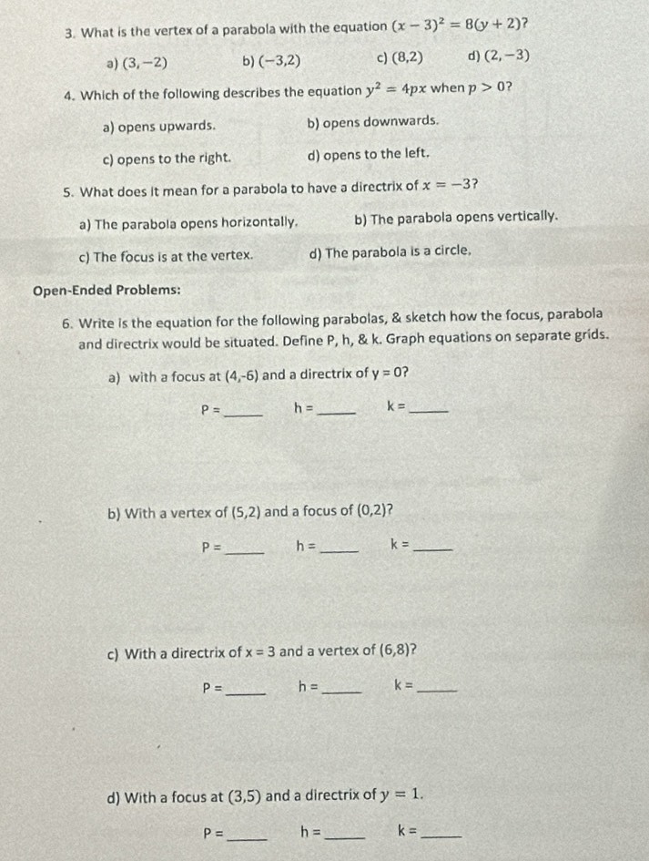 What is the vertex of a parabola with the equation (x-3)^2=8(y+2)
a) (3,-2) b) (-3,2) c) (8,2) d) (2,-3)
4. Which of the following describes the equation y^2=4px when p>0 ?
a) opens upwards. b) opens downwards.
c) opens to the right. d) opens to the left.
5. What does it mean for a parabola to have a directrix of x=-3 ?
a) The parabola opens horizontally. b) The parabola opens vertically.
c) The focus is at the vertex. d) The parabola is a circle.
Open-Ended Problems:
6. Write is the equation for the following parabolas, & sketch how the focus, parabola
and directrix would be situated. Define P, h, & k. Graph equations on separate grids.
a) with a focus at (4,-6) and a directrix of y=0 2
_
P= h= _ k= _
b) With a vertex of (5,2) and a focus of (0,2) ?
_
P= h= _ k= _
c) With a directrix of x=3 and a vertex of (6,8) ?
_
P= h= _ k= _
d) With a focus at (3,5) and a directrix of y=1. 
_
P= h= _ k= _