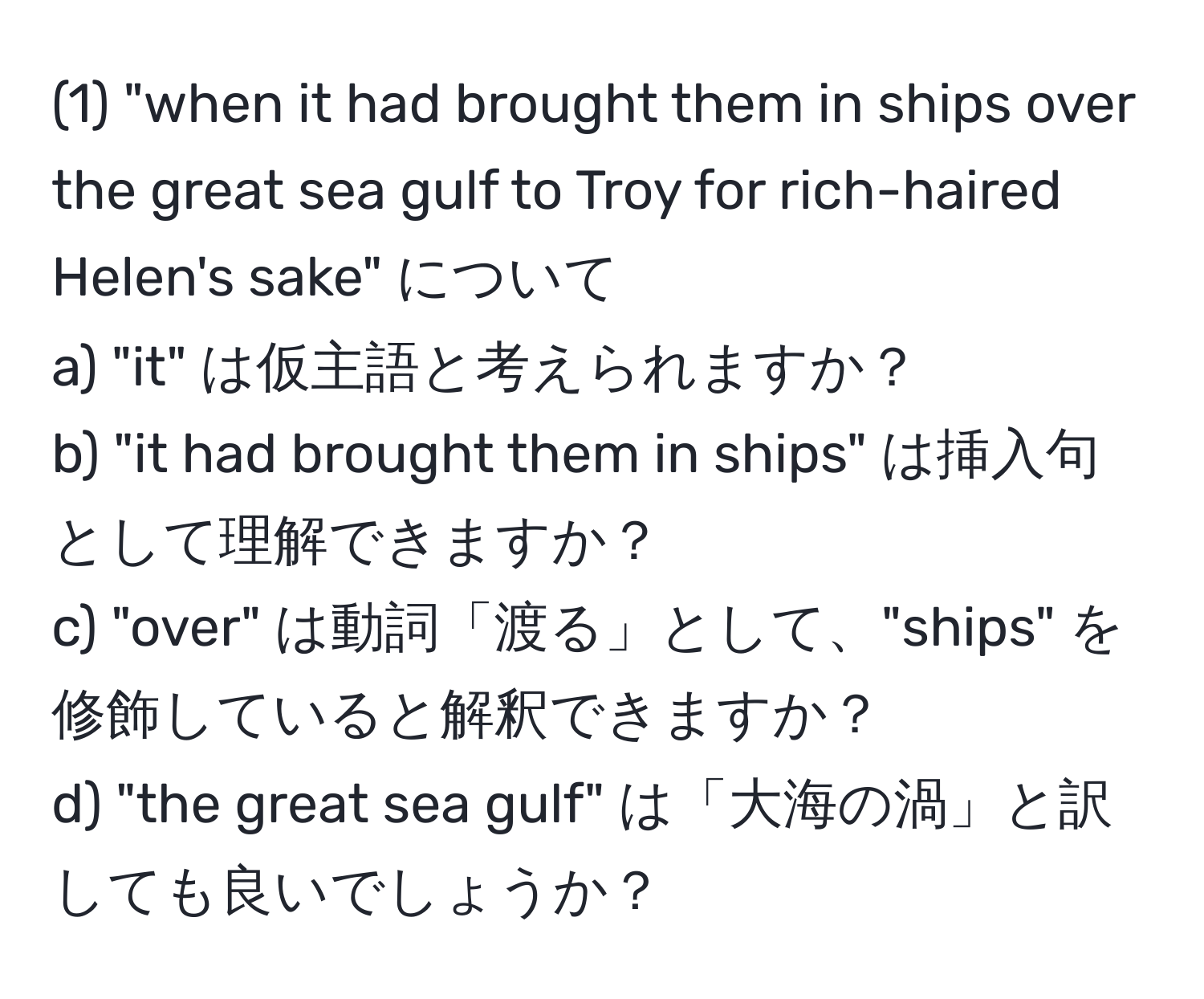 (1) "when it had brought them in ships over the great sea gulf to Troy for rich-haired Helen's sake" について  
a) "it" は仮主語と考えられますか？  
b) "it had brought them in ships" は挿入句として理解できますか？  
c) "over" は動詞「渡る」として、"ships" を修飾していると解釈できますか？  
d) "the great sea gulf" は「大海の渦」と訳しても良いでしょうか？