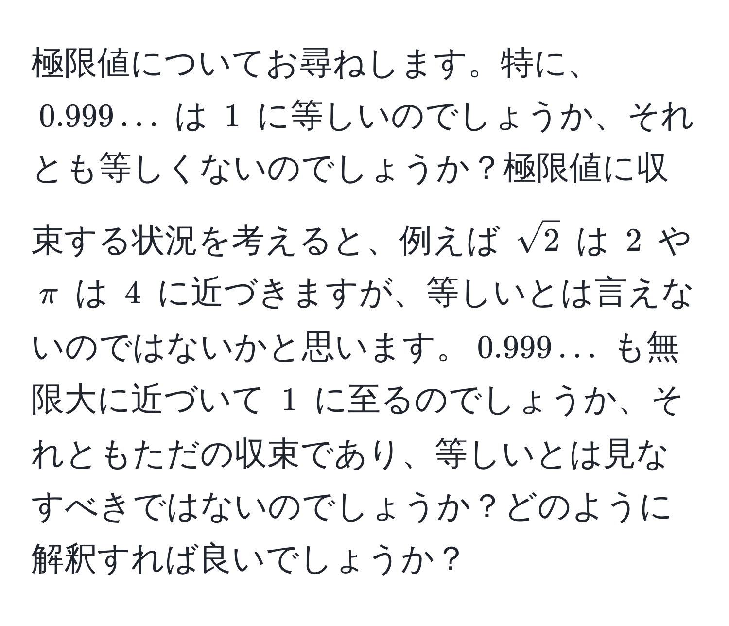 極限値についてお尋ねします。特に、$0.999...$ は $1$ に等しいのでしょうか、それとも等しくないのでしょうか？極限値に収束する状況を考えると、例えば $sqrt(2)$ は $2$ や $π$ は $4$ に近づきますが、等しいとは言えないのではないかと思います。$0.999...$ も無限大に近づいて $1$ に至るのでしょうか、それともただの収束であり、等しいとは見なすべきではないのでしょうか？どのように解釈すれば良いでしょうか？