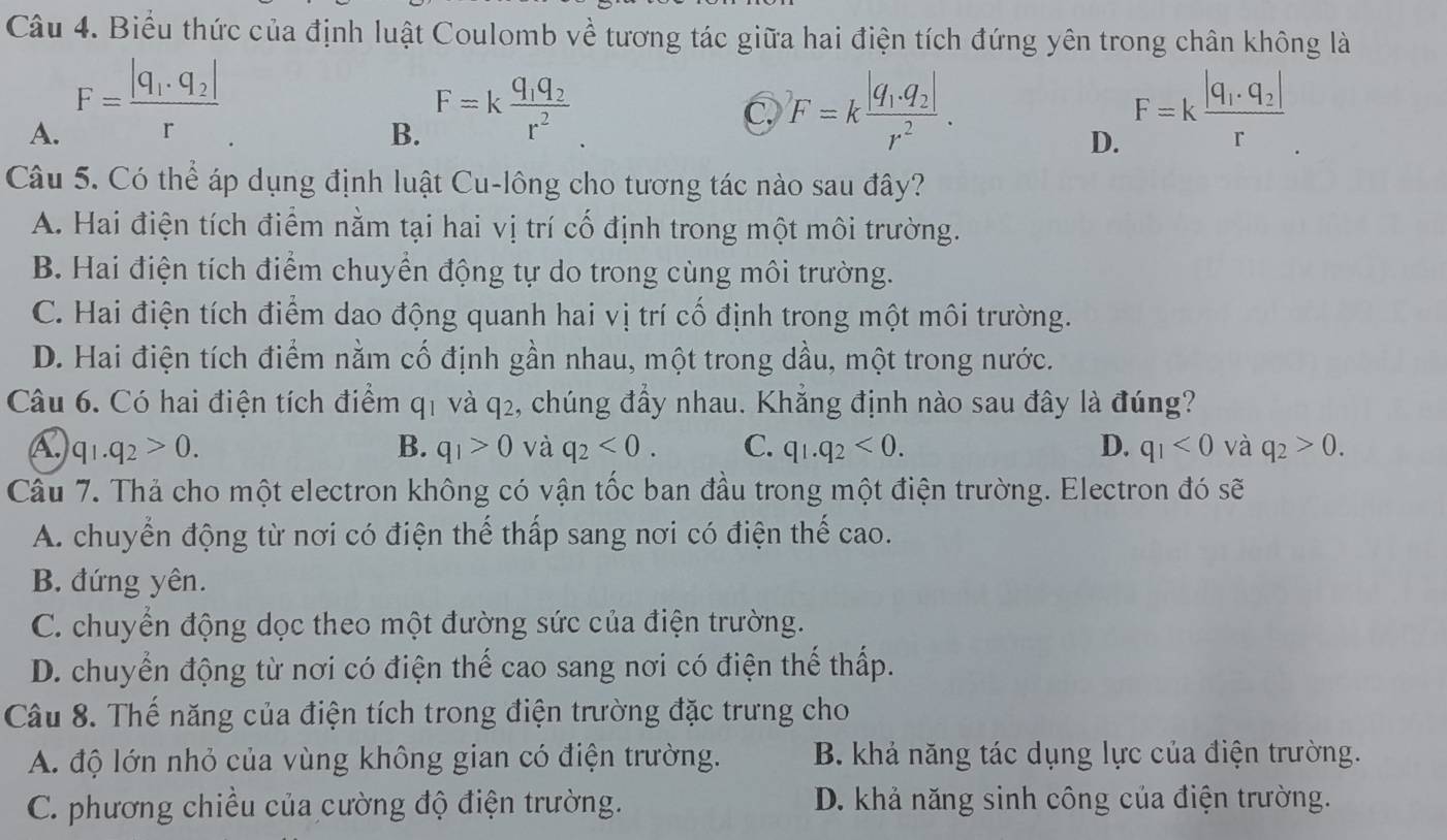 Biểu thức của định luật Coulomb về tương tác giữa hai điện tích đứng yên trong chân không là
A. F=frac |q_1· q_2|r
B. F=kfrac q_1q_2r^2
C F=kfrac |q_1.q_2|r^2.
D. F=kfrac |q_1· q_2|r
Câu 5. Có thể áp dụng định luật Cu-lông cho tương tác nào sau đây?
A. Hai điện tích điểm nằm tại hai vị trí cố định trong một môi trường.
B. Hai điện tích điểm chuyển động tự do trong cùng môi trường.
C. Hai điện tích điểm dao động quanh hai vị trí cổ định trong một môi trường.
D. Hai điện tích điểm nằm cố định gần nhau, một trong dầu, một trong nước.
Câu 6. Có hai điện tích điểm ở 41 và q_2 , chúng đầy nhau. Khẳng định nào sau đây là đúng?
A. q_1.q_2>0. B. q_1>0 và q_2<0. C. q_1.q_2<0. D. q_1<0</tex> và q_2>0.
Câu 7. Thả cho một electron không có vận tốc ban đầu trong một điện trường. Electron đó sẽ
A. chuyển động từ nơi có điện thế thấp sang nơi có điện thế cao.
B. đứng yên.
C. chuyển động dọc theo một đường sức của điện trường.
D. chuyển động từ nơi có điện thế cao sang nơi có điện thế thấp.
Câu 8. Thế năng của điện tích trong điện trường đặc trưng cho
A. độ lớn nhỏ của vùng không gian có điện trường. B. khả năng tác dụng lực của điện trường.
C. phương chiều của cường độ điện trường. D. khả năng sinh công của điện trường.