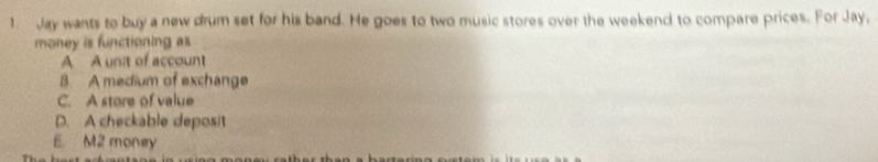 Jay wants to buy a new drum set for his band. He goes to two music stores over the weekend to compare prices. For Jay,
money is functioning as
A A unit of account
B. A medium of exchange
C. A store of value
D. A checkable deposit
E. M2 money