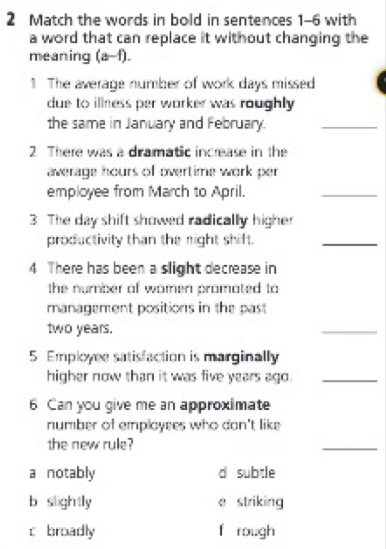 Match the words in bold in sentences 1-6 with
a word that can replace it without changing the
meaning (a-f).
1 The average number of work days missed
due to illness per worker was roughly .
the same in January and February.
_
2 There was a dramatic increase in the
average hours of overtime work per 
employee from March to April.
_
3 The day shift showed radically higher
productivity than the night shift.
_
4 There has been a slight decrease in
the number of women promated to 
management positions in the past
two years.
_
5 Employee satisfaction is marginally
higher now than it was five years ago._
6 Can you give me an approximate
number of employees who don't like 
the new rule?
_
a notably d subtle
b slightly e striking
c broadly f rough