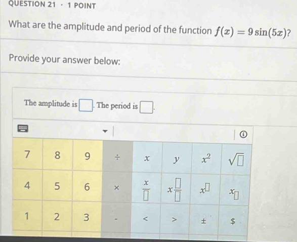 ·1 POINT
What are the amplitude and period of the function f(x)=9sin (5x) ?
Provide your answer below:
The amplitude is □. The period is □ .
a