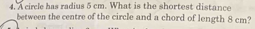 A circle has radius 5 cm. What is the shortest distance 
between the centre of the circle and a chord of length 8 cm?