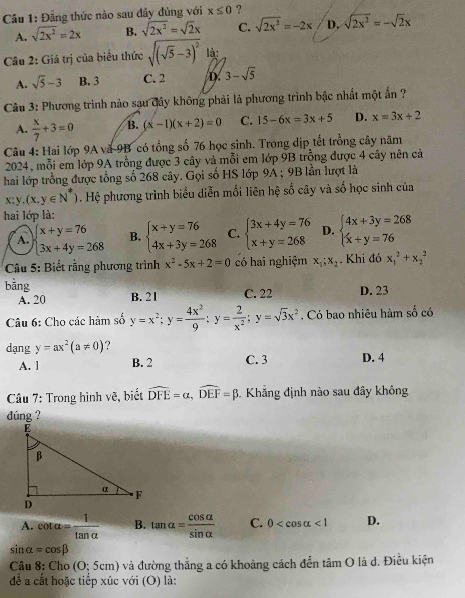 Cầu 1: Đẳng thức nào sau đây đủng với x≤ 0 ?
A. sqrt(2x^2)=2x B. sqrt(2x^2)=sqrt(2)x C. sqrt(2x^2)=-2x D. sqrt(2x^2)=-sqrt(2)x
Câu 2: Giá trị của biểu thức sqrt((sqrt 5)-3)^2 là
A. sqrt(5)-3 B. 3 C. 2 D. 3-sqrt(5)
Câu 3: Phương trình nào sau đây không phải là phương trình bậc nhất một ẩn ?
A.  x/7 +3=0 B. (x-1)(x+2)=0 C. 15-6x=3x+5 D. x=3x+2
Câu 4: Hai lớp 9A và 9B có tổng số 76 học sinh. Trong dịp tết trồng cây năm
2024, mỗi em lớp 9A trồng được 3 cây và mỗi em lớp 9B trồng được 4 cây nên cả
hai lớp trồng được tổng số 268 cây. Gọi số HS lớp 9A ; 9B lần lượt là
x:y,(x,y∈ N^*). Hệ phương trình biểu diễn mối liên hệ số cây và số học sinh của
hai lớp là:
A. beginarrayl x+y=76 3x+4y=268endarray. B. beginarrayl x+y=76 4x+3y=268endarray. C. beginarrayl 3x+4y=76 x+y=268endarray. D. beginarrayl 4x+3y=268 x+y=76endarray.
Câu 5: Biết rằng phương trình x^2-5x+2=0 có hai nghiệm x_1;x_2. Khi đó x_1^(2+x_2^2
bằng
A. 20 B. 21 C. 22 D. 23
Câu 6: Cho các hàm số y=x^2);y= 4x^2/9 ;y= 2/x^2 ;y=sqrt(3)x^2 Có bao nhiêu hàm số có
dạng y=ax^2(a!= 0) ?
A. 1 B. 2 C. 3
D. 4
Câu 7: Trong hình vẽ, biết widehat DFE=alpha ,widehat DEF=beta.  Khẳng định nào sau đây không
đúng ?
A. cot alpha = 1/tan alpha   B. tan alpha = cos alpha /sin alpha   C. 0 <1</tex> D.
sin alpha =cos beta
Câu 8: Cho (O;5cm) và đường thắng a có khoảng cách đến tan O là d. Điều kiện
để a cắt hoặc tiếp xúc với (O) là: