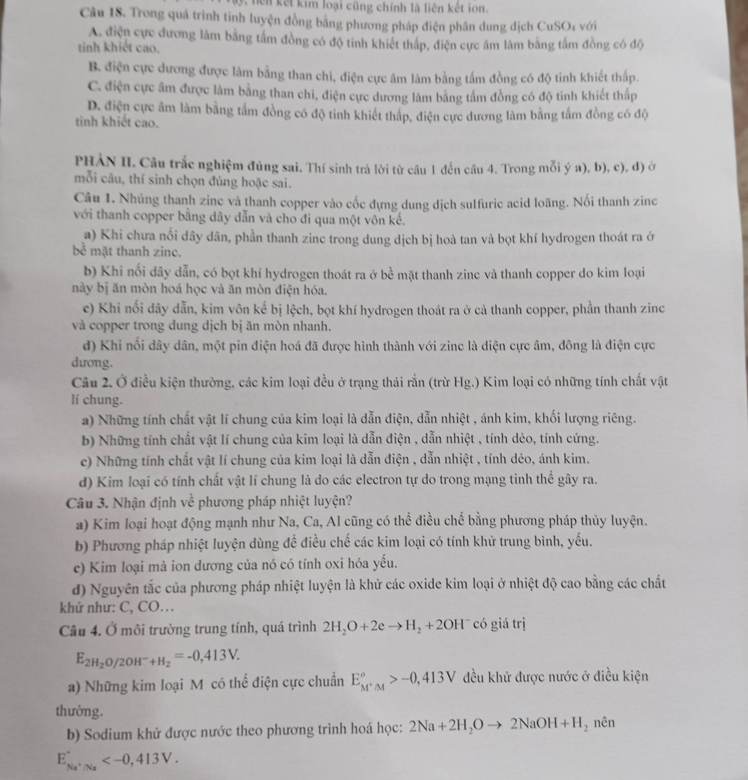 nên kết kim loại cũng chính là liên kết ion.
Câu 18. Trong quá trình tỉnh luyện đồng bằng phương pháp điện phân dung dịch CuSO4 với
A. điện cực đương làm bằng tấm đồng có độ tinh khiết thấp, điện cực âm làm bằng tấm đồng có độ
tinh khiết cao.
B điện cực dương được làm bằng than chì, điện cực âm làm bằng tấm đồng có độ tinh khiết thấp.
C. điện cực âm được làm bằng than chì, điện cực dương làm bằng tấm đồng có độ tinh khiết thấp
D. điện cực âm làm bằng tấm đồng có độ tinh khiết thấp, điện cực dương làm bằng tấm đồng có độ
tinh khiết cao.
PHẢN II. Câu trắc nghiệm đúng sai. Thí sinh trả lời từ câu 1 đến câu 4. Trong mỗi ý a), b), c), đ) ở
mỗi câu, thí sinh chọn đúng hoặc sai.
Câu 1. Nhúng thanh zinc và thanh copper vào cốc đựng dung dịch sulfuric acid loãng. Nối thanh zinc
với thanh copper bằng dây dẫn và cho đi qua một vôn kế.
a) Khi chưa nối dây dân, phần thanh zinc trong dung dịch bị hoà tan và bọt khí hydrogen thoát ra ở
bề mặt thanh zinc.
b) Khi nối dây dẫn, có bọt khí hydrogen thoát ra ở bề mặt thanh zinc và thanh copper do kim loại
này bị ăn mòn hoá học và ăn mòn điện hóa.
c) Khi nối dây dẫn, kim vôn kế bị lệch, bọt khí hydrogen thoát ra ở cả thanh copper, phần thanh zinc
và copper trong dung dịch bị ăn mòn nhanh.
d) Khi nối dây dân, một pin điện hoá đã được hình thành với zinc là diện cực âm, đông là điện cực
dưong.
Câu 2. Ở điều kiện thường, các kim loại đều ở trạng thái rắn (trừ Hg.) Kim loại có những tính chất vật
lí chung.
a) Những tính chất vật lí chung của kim loại là dẫn điện, dẫn nhiệt , ánh kim, khối lượng riêng.
b) Những tính chất vật lí chung của kim loại là dẫn điện , dẫn nhiệt , tính dẻo, tính cứng.
c) Những tính chất vật lí chung của kim loại là dẫn điện , dẫn nhiệt , tính dẻo, ánh kim.
d) Kim loại có tính chất vật lí chung là do các electron tự do trong mạng tinh thể gây ra.
Câu 3. Nhận định về phương pháp nhiệt luyện?
a) Kim loại hoạt động mạnh như Na, Ca, Al cũng có thể điều chế bằng phương pháp thủy luyện.
b) Phương pháp nhiệt luyện dùng để điều chế các kim loại có tính khử trung bình, yếu.
c) Kim loại mà ion dương của nó có tính oxi hóa yếu.
d) Nguyên tắc của phương pháp nhiệt luyện là khử các oxide kim loại ở nhiệt độ cao bằng các chất
khử như: C, CO…
Câu 4. Ở môi trường trung tính, quá trình 2H_2O+2eto H_2+2OH^- có giá trị
E_2H_2O/20 H^- +H_2=-0,413V.
a) Những kim loại M có thế điện cực chuẩn E_M^+/M°>-0,413V đều khử được nước ở điều kiện
thường.
b) Sodium khử được nước theo phương trình hoá học: 2Na+2H_2Oto 2NaOH+H_2 nên
E_Na^+/Na^circ 