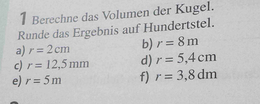 Berechne das Volumen der Kugel. 
Runde das Ergebnis auf Hundertstel. 
a) r=2cm
b) r=8m
c) r=12,5mm
d) r=5,4cm
e) r=5m f) r=3,8dm