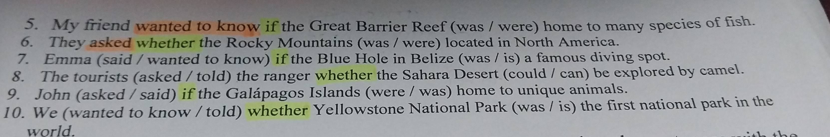 My friend wanted to know if the Great Barrier Reef (was / were) home to many species of fish. 
6. They asked whether the Rocky Mountains (was / were) located in North America. 
7. Emma (said / wanted to know) if the Blue Hole in Belize (was / is) a famous diving spot. 
8. The tourists (asked / told) the ranger whether the Sahara Desert (could / can) be explored by camel. 
9. John (asked / said) if the Galápagos Islands (were / was) home to unique animals. 
10. We (wanted to know / told) whether Yellowstone National Park (was / is) the first national park in the 
world.