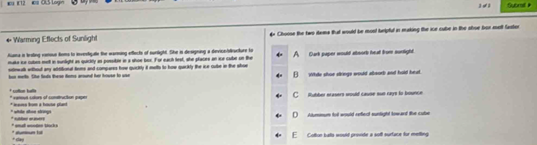 K12 OLS Login
1 o2 Subeail 》
← Warming Effects of Sunlight € Choose the two items that would be most helpful in making the ice cube in the shoe box mell faster
Alaina is testing vimous items to investigate the warming effects of sunlight. She is designing a device/structure to Dark paper would absorb heat from sunlight.
make ice cubes mell in sunlight as quickly as possible in a shoe box. For each test, she places an ice cube on the A
sistewalk withoul any additional tems and compares how quickly it melts to how quickly the ice cube in the shoe
but mells. She finds these ilems around her house to use B. While shoe strings would absorb and hold heat.
* cotton tusta
* vanous colors of construction paper C Rubber erasers would cause sun rays to bounce
* leaves from a house plant
* while shoe strings D Aluminum foil would reflect sunlight toward the cube
* Ksber eräsers
* small wooden blocks
* shummum fall
F
* Gay Cotton balls would provide a soft surface for metling