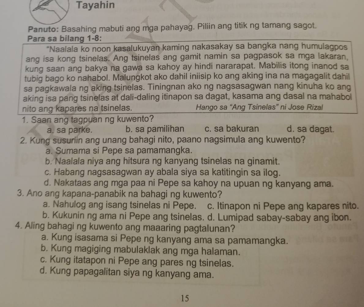 Tayahin
Panuto: Basahing mabuti ang mga pahayag. Piliin ang titik ng tamang sagot.
Para sa bilang 1-8:
“Naalala ko noon kasalukuyan kaming nakasakay sa bangka nang humulagpos
ang isa kong tsinelas. Ang tsinelas ang gamit namin sa pagpasok sa mga lakaran,
kung saan ang bakya na gawa sa kahoy ay hindi nararapat. Mabilis itong inanod sa
tubig bago ko nahabol. Malungkot ako dahil iniisip ko ang aking ina na magagalit dahil
sa pagkawala ng aking tsinelas. Tiningnan ako ng nagsasagwan nang kinuha ko ang
aking isa pang tsinelas at dali-daling itinapon sa dagat, kasama ang dasal na mahabol
nito ang kapares na tsinelas. Hango sa “Ang Tsinelas” ni Jose Rizal
1. Saan ang tagpuan ng kuwento?
a. sa parke. b. sa pamilihan c. sa bakuran d. sa dagat.
2. Kung susuriin ang unang bahagi nito, paano nagsimula ang kuwento?
a. Sumama si Pepe sa pamamangka.
b. Naalala niya ang hitsura ng kanyang tsinelas na ginamit.
c. Habang nagsasagwan ay abala siya sa katitingin sa ilog.
d. Nakataas ang mga paa ni Pepe sa kahoy na upuan ng kanyang ama.
3. Ano ang kapana-panabik na bahagi ng kuwento?
a. Nahulog ang isang tsinelas ni Pepe. c. Itinapon ni Pepe ang kapares nito.
b. Kukunin ng ama ni Pepe ang tsinelas. d. Lumipad sabay-sabay ang ibon.
4. Aling bahagi ng kuwento ang maaaring pagtalunan?
a. Kung isasama si Pepe ng kanyang ama sa pamamangka.
b. Kung magiging mabulaklak ang mga halaman.
c. Kung itatapon ni Pepe ang pares ng tsinelas.
d. Kung papagalitan siya ng kanyang ama.
15