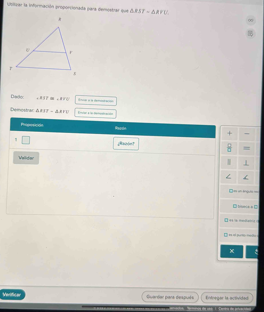 Utilizar la información proporcionada para demostrar que △ RSTsim △ RVU. 
Dado: ∠ RST≌ ∠ RVU Enviar a la demostración
Demostrar: △ RSTsim △ RVU Enviar a la demostración
Proposición
Razón
+ 
1
¿Razón?
=
Validar
| ⊥
es un ángulo rec
biseca a □
es la mediatriz c
es el punto medio
Verificar Guardar para después Entregar la actividad
servados. Términos de uso 1 Centro de privacidad