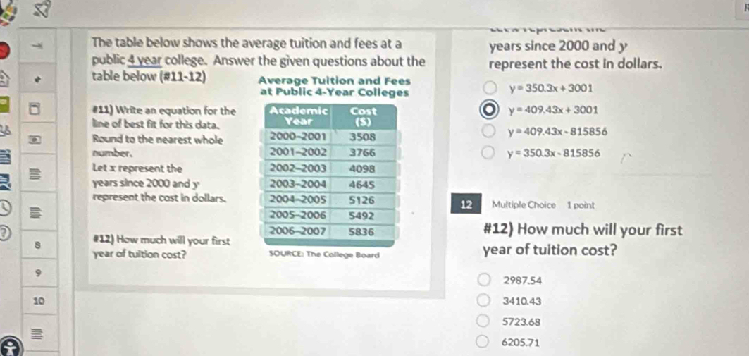 The table below shows the average tuition and fees at a years since 2000 and y
public 4 year college. Answer the given questions about the represent the cost in dollars.
table below (#11-12) Average Tuition and Fees
at Public 4-Year Colleges
y=350.3x+3001
#11) Write an equation for the y=409.43x+3001
line of best fit for this data. 
Round to the nearest whole
y=409.43x-815856
number. y=350.3x-815856
Let x represent the
years since 2000 and y 
represent the cost in dollars.  Multiple Choice 1 point
12
#12) How much will your first
8 #12) How much will your first
year of tultion cost?  year of tuition cost?
9
2987.54
10 3410.43
5723.68
6205.71