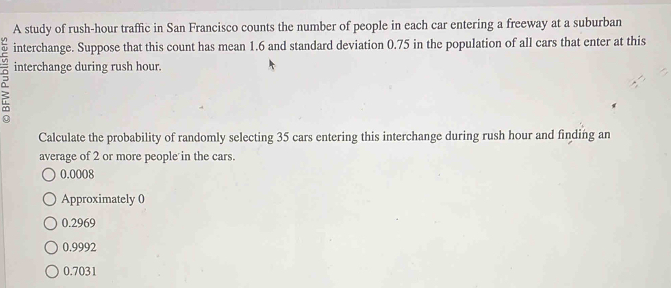 A study of rush-hour traffic in San Francisco counts the number of people in each car entering a freeway at a suburban
interchange. Suppose that this count has mean 1.6 and standard deviation 0.75 in the population of all cars that enter at this
interchange during rush hour.
Calculate the probability of randomly selecting 35 cars entering this interchange during rush hour and finding an
average of 2 or more people in the cars.
0.0008
Approximately 0
0.2969
0.9992
0.7031