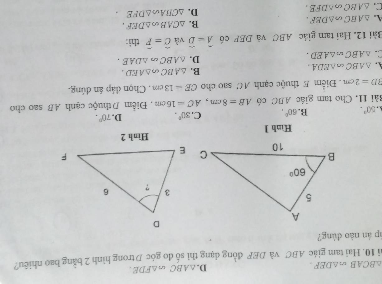 △ BCAB _∈fty △ DEF.
D. △ ABC △ FDE.
hi 10. Hai tam giác ABC và DEF đồng dạng thì số đo góc D trong hình 2 bằng bao nhiêu?
áp án nào đúng?
Hình 1. 50°.
B. 60°.
C. 30°. D. 70^0.
Bài 11. Cho tam giác ABC có AB=8cm,AC=16cm. Điểm D thuộc cạnh AB sao cho
BD=2cm. Điểm E thuộc cạnh AC sao cho CE=13cm. Chọn đáp án đúng.
A. △ ABC∽ △ EDA.
B. △ ABC ∽ △ AED.
C. △ ABC∽ △ AED.
D. △ ABC △ DAE.
Bài 12. Hai tam giác ABC và DEF có widehat A=widehat D và widehat C=widehat F thì:
4. △ ABC ∽ △ DEF.
B. △ CAB a _2△ DEF.
D.
C. △ ABC ∽ △ DFE. △ CBA △ DFE.
