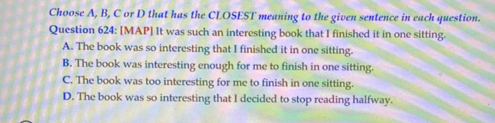 Choose A, B, C or D that has the CLOSEST meaning to the given sentence in each question.
Question 624: [MAP] It was such an interesting book that I finished it in one sitting.
A. The book was so interesting that I finished it in one sitting.
B. The book was interesting enough for me to finish in one sitting.
C. The book was too interesting for me to finish in one sitting.
D. The book was so interesting that I decided to stop reading halfway.