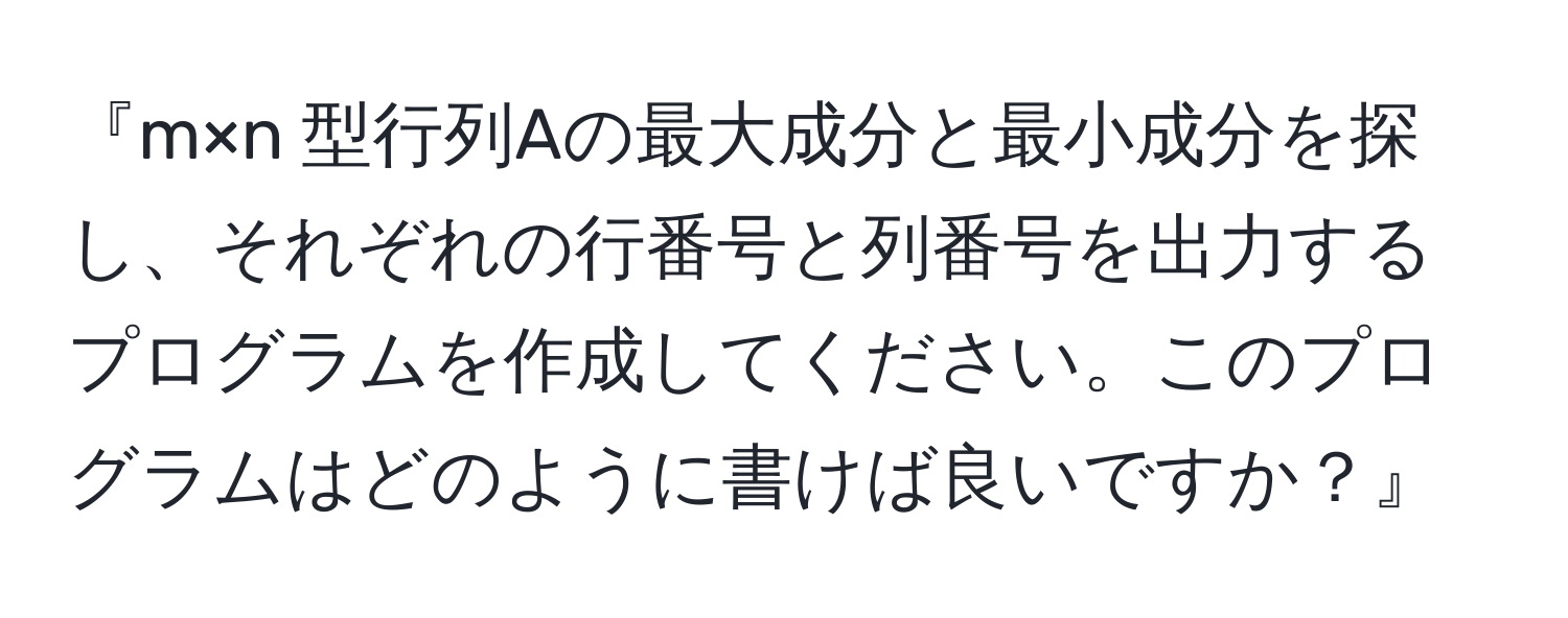 『m×n 型行列Aの最大成分と最小成分を探し、それぞれの行番号と列番号を出力するプログラムを作成してください。このプログラムはどのように書けば良いですか？』