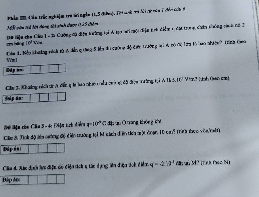 Phần III. Câu trắc nghiệm trả lời ngắn (1,5 điễm). Thi sinh trả lời từ câu 1 đến câu 6. 
Mỗi cầu trả lời đúng thí sinh được 0,25 điểm. 
Dữ liệu cho Câu 1 - 2: Cường độ điện trường tại A tạo bởi một điện tích điểm q đặt trong chân không cách nó 2
cm bằng 10^5V /m. 
Cầu 1. Nếu khoảng cách từ A đến q tăng 5 lần thì cường độ điện trường tại A có độ lớn là bao nhiêu? (tính theo
V/m) 
Đáp án: 
Cầu 2. Khoảng cách từ A đến q là bao nhiêu nếu cường độ điện trường tại A là 5.10^5V/m ? (tính theo cm) 
Đáp án: 
Dữ liệu cho Câu 3 - 4: Điện tích điểm q=10^(-9)C đặt tại O trong không khí 
Câu 3. Tính độ lớn cường độ điện trường tại M cách điện tích một đoạn 10 cm? (tính theo vôn/mét) 
Đáp án: 
Câu 4. Xác định lực điện dổ điện tích q tác dụng lên điện tích điểm q^(^,)=-2.10^(-4) đặt tại M? (tính theo N) 
Đáp án: