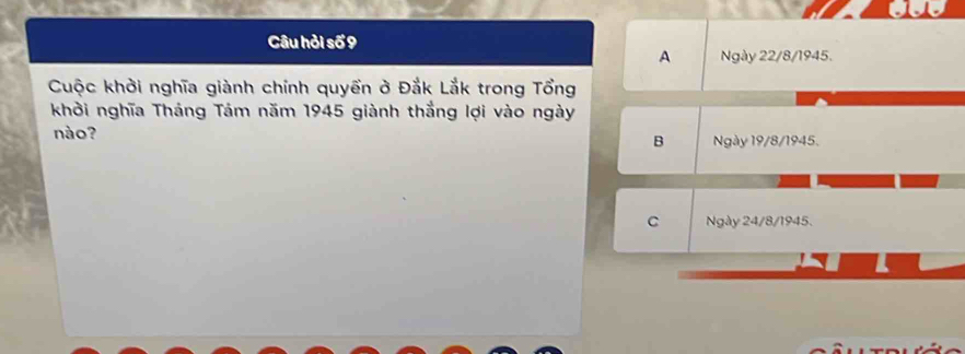 Câu hỏi số 9
A Ngày 22/8 /1945.
Cuộc khởi nghĩa giành chính quyền ở Đắk Lắk trong Tổng
khởi nghĩa Tháng Tám năm 1945 giành thắng lợi vào ngày
nào? B Ngày 19/8 /1945.
C Ngày 24/8 /1945.