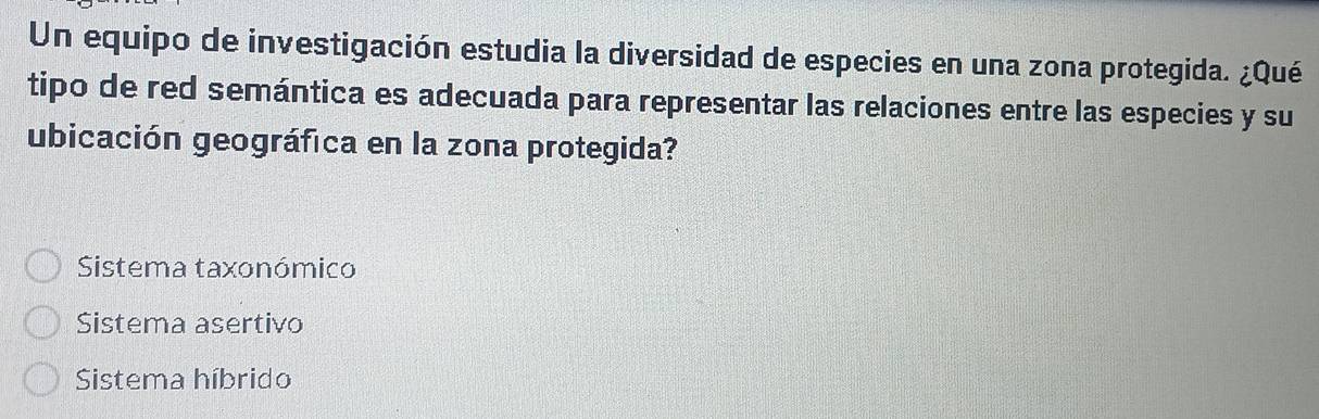 Un equipo de investigación estudia la diversidad de especies en una zona protegida. ¿Qué
tipo de red semántica es adecuada para representar las relaciones entre las especies y su
ubicación geográfica en la zona protegida?
Sistema taxonómico
Sistema asertivo
Sistema híbrido