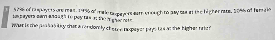 57% of taxpayers are men. 19% of male taxpayers earn enough to pay tax at the higher rate. 10% of female 
taxpayers earn enough to pay tax at the higher rate. 
What is the probability that a randomly chosen taxpayer pays tax at the higher rate?