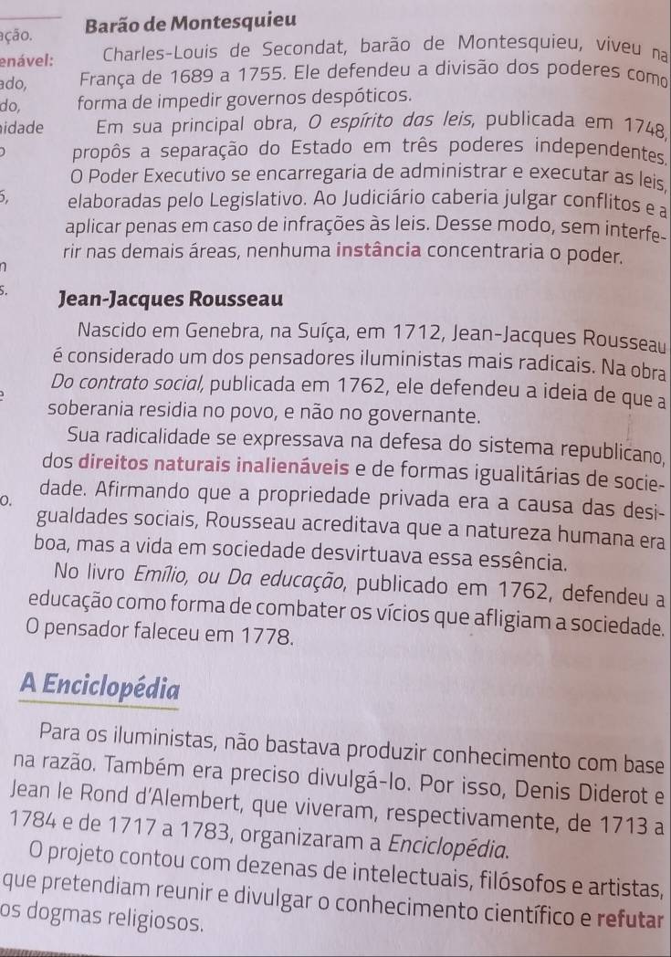 ação. Barão de Montesquieu
enável:  Charles-Louis de Secondat, barão de Montesquieu, viveu na
ado, França de 1689 a 1755. Ele defendeu a divisão dos poderes como
do,  forma de impedir governos despóticos.
idade Em sua principal obra, O espírito das leis, publicada em 1748,
propôs a separação do Estado em três poderes independentes.
O Poder Executivo se encarregaria de administrar e executar as leis,
5. elaboradas pelo Legislativo. Ao Judiciário caberia julgar conflitos e a
aplicar penas em caso de infrações às leis. Desse modo, sem interfe-
rir nas demais áreas, nenhuma instância concentraria o poder.
n 
Jean-Jacques Rousseau
Nascido em Genebra, na Suíça, em 1712, Jean-Jacques Rousseau
é considerado um dos pensadores iluministas mais radicais. Na obra
Do contrato social, publicada em 1762, ele defendeu a ideia de que a
soberania residia no povo, e não no governante.
Sua radicalidade se expressava na defesa do sistema republicano,
dos direitos naturais inalienáveis e de formas igualitárias de socie-
dade. Afirmando que a propriedade privada era a causa das desi-
0.
gualdades sociais, Rousseau acreditava que a natureza humana era
boa, mas a vida em sociedade desvirtuava essa essência.
No livro Emílio, ou Da educação, publicado em 1762, defendeu a
educação como forma de combater os vícios que afligiam a sociedade.
O pensador faleceu em 1778.
A Enciclopédia
Para os iluministas, não bastava produzir conhecimento com base
na razão. Também era preciso divulgá-lo. Por isso, Denis Diderot e
Jean le Rond d’Alembert, que viveram, respectivamente, de 1713 a
1784 e de 1717 a 1783, organizaram a Enciclopédia.
O projeto contou com dezenas de intelectuais, filósofos e artistas,
que pretendiam reunir e divulgar o conhecimento científico e refutar
os dogmas religiosos.