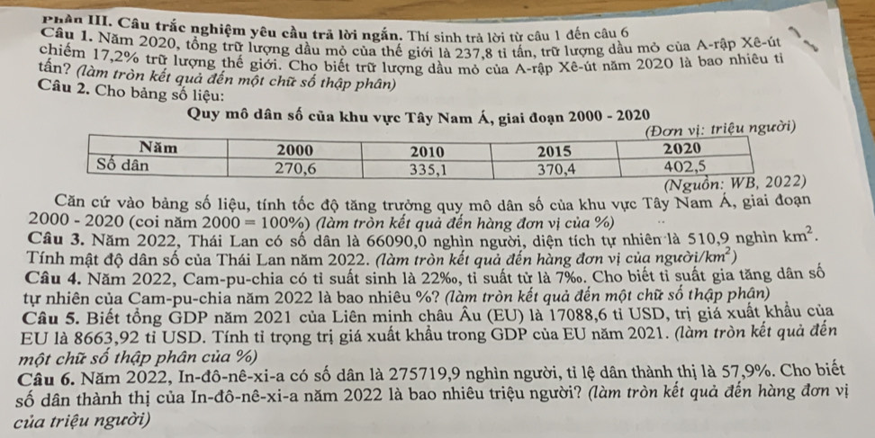 Phần III. Câu trắc nghiệm yêu cầu trã lời ngắn. Thí sinh trả lời từ câu 1 đến câu 6
Cầu 1. Năm 2020, tổng trữ lượng dầu mỏ của thế giới là 237,8 tỉ tần, trữ lượng dầu mỏ của A-rập Xê-út
chiếm 17,2% trữ lượng thế giới. Cho biết trữ lượng dầu mỏ của A-rập Xê-út năm 2020 là bao nhiêu tỉ
tấn? (làm tròn kết quả đến một chữ số thập phân)
Câu 2. Cho bảng số liệu:
Quy mô dân số của khu vực Tây Nam Á, giai đoạn 2000 - 2020
Căn cứ vào bảng số liệu, tính tốc độ tăng trưởng quy mô dân số của khu vực Tây Nam Á, giai đoạn
2000 - 2020 (coi năm 2000=100% ) (làm tròn kết quả đến hàng đơn vị của %)
Câu 3. Năm 2022, Thái Lan có số dân là 66090,0 nghìn người, diện tích tự nhiên là 510,9 nghìn km^2.
Tính mật độ dân số của Thái Lan năm 2022. (làm tròn kết quả đến hàng đơn vị của người i/km^2)
Câu 4. Năm 2022, Cam-pu-chia có tỉ suất sinh là 22‰, tỉ suất từ là 7‰. Cho biết tỉ suất gia tăng dân số
tự nhiên của Cam-pu-chia năm 2022 là bao nhiêu %? (làm tròn kết quả đến một chữ số thập phận)
Câu 5. Biết tổng GDP năm 2021 của Liên minh châu Âu (EU) là 17088,6 tỉ USD, trị giả xuất khẩu của
EU là 8663,92 tỉ USD. Tính tỉ trọng trị giá xuất khẩu trong GDP của EU năm 2021. (làm tròn kết quả đến
một chữ số thập phân của %)
Câu 6. Năm 2022, In-đô-nê-xi-a có số dân là 275719,9 nghìn người, tỉ lệ dân thành thị là 57,9%. Cho biết
số dân thành thị của In-đô-nê-xi-a năm 2022 là bao nhiêu triệu người? (làm tròn kết quả đến hàng đơn vị
của triệu người)