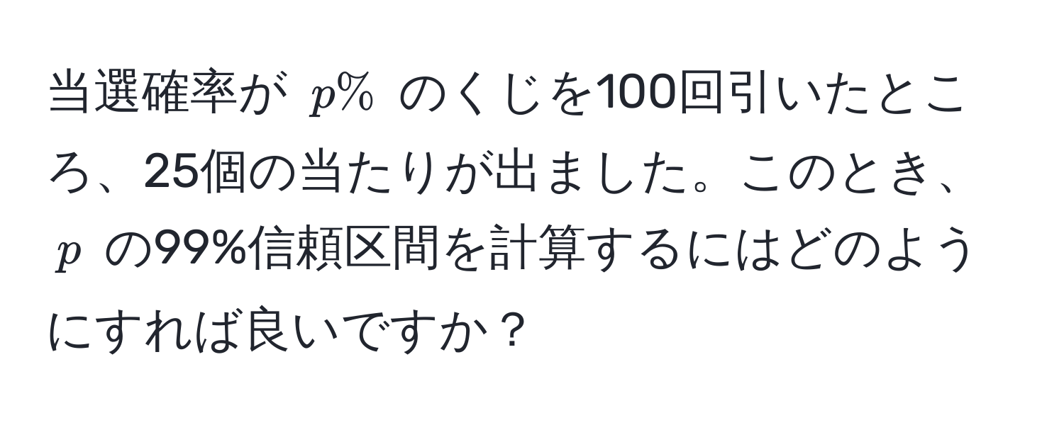 当選確率が $p%$ のくじを100回引いたところ、25個の当たりが出ました。このとき、$p$ の99%信頼区間を計算するにはどのようにすれば良いですか？