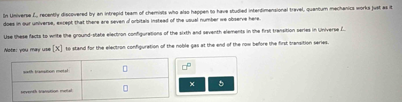 In Universe L, recently discovered by an intrepid team of chemists who also happen to have studied interdimensional travel, quantum mechanics works just as it 
does in our universe, except that there are seven a orbitals instead of the usual number we observe here. 
Use these facts to write the ground-state electron configurations of the sixth and seventh elements in the first transition series in Universe L. 
Note: you may use [ X ] to stand for the electron configuration of the noble gas at the end of the row before the first transition series. 
× 5