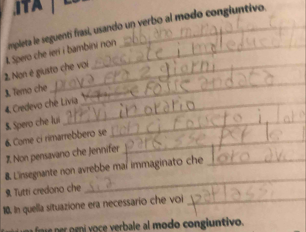 ITA 
mpleta le seguenti frasi, usando un verbo al modo congiuntivo 
1 Spero che ieri i bambini non 
2 Non è giusto che voíi 
3. Temo che 
4. Credevo che Livia 
_ 
5. Spero che lui_ 
_ 
6. Come ci rimarrebbero se 
% Non pensavano che Jennifer 
_ 
8. Linsegnante non avrebbe mar immaginato che_ 
9. Tutti credono che 
_ 
10. In quella situazione era necessario che voi_ 
ori o ce verbale al modo congiuntivo.