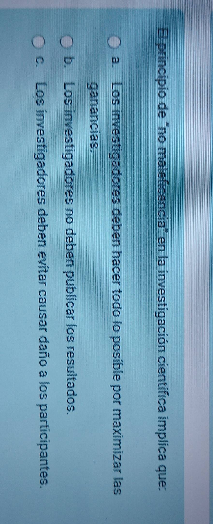 El principio de "no maleficencia" en la investigación científica implica que:
a. Los investigadores deben hacer todo lo posible por maximizar las
ganancias.
b. Los investigadores no deben publicar los resultados.
c. Los investigadores deben evitar causar daño a los participantes.