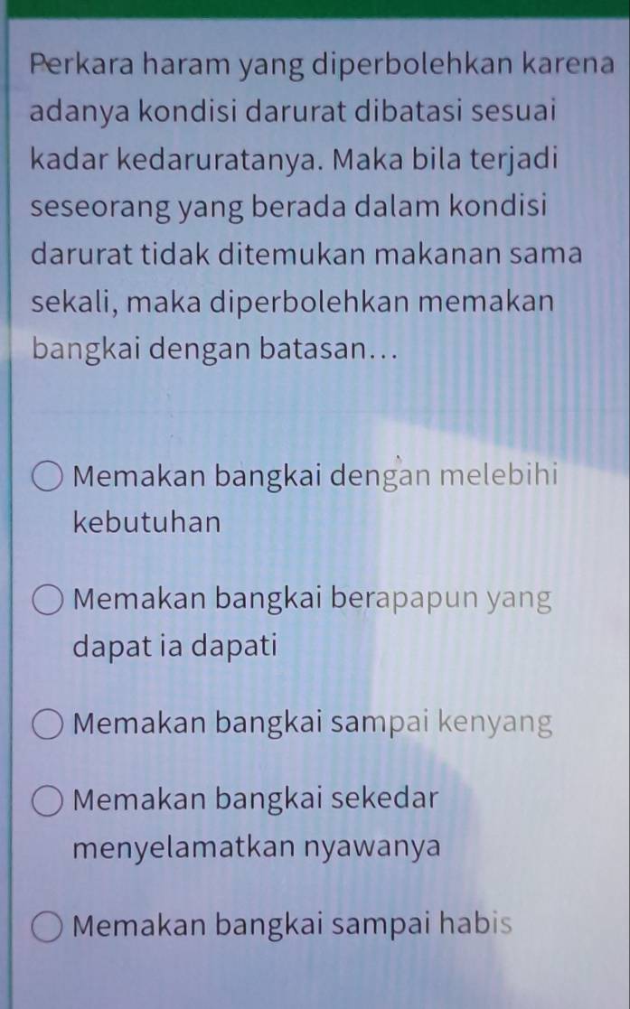 Perkara haram yang diperbolehkan karena
adanya kondisi darurat dibatasi sesuai
kadar kedaruratanya. Maka bila terjadi
seseorang yang berada dalam kondisi
darurat tidak ditemukan makanan sama
sekali, maka diperbolehkan memakan
bangkai dengan batasan...
Memakan bangkai dengan melebihi
kebutuhan
Memakan bangkai berapapun yang
dapat ia dapati
Memakan bangkai sampai kenyang
Memakan bangkai sekedar
menyelamatkan nyawanya
Memakan bangkai sampai habis