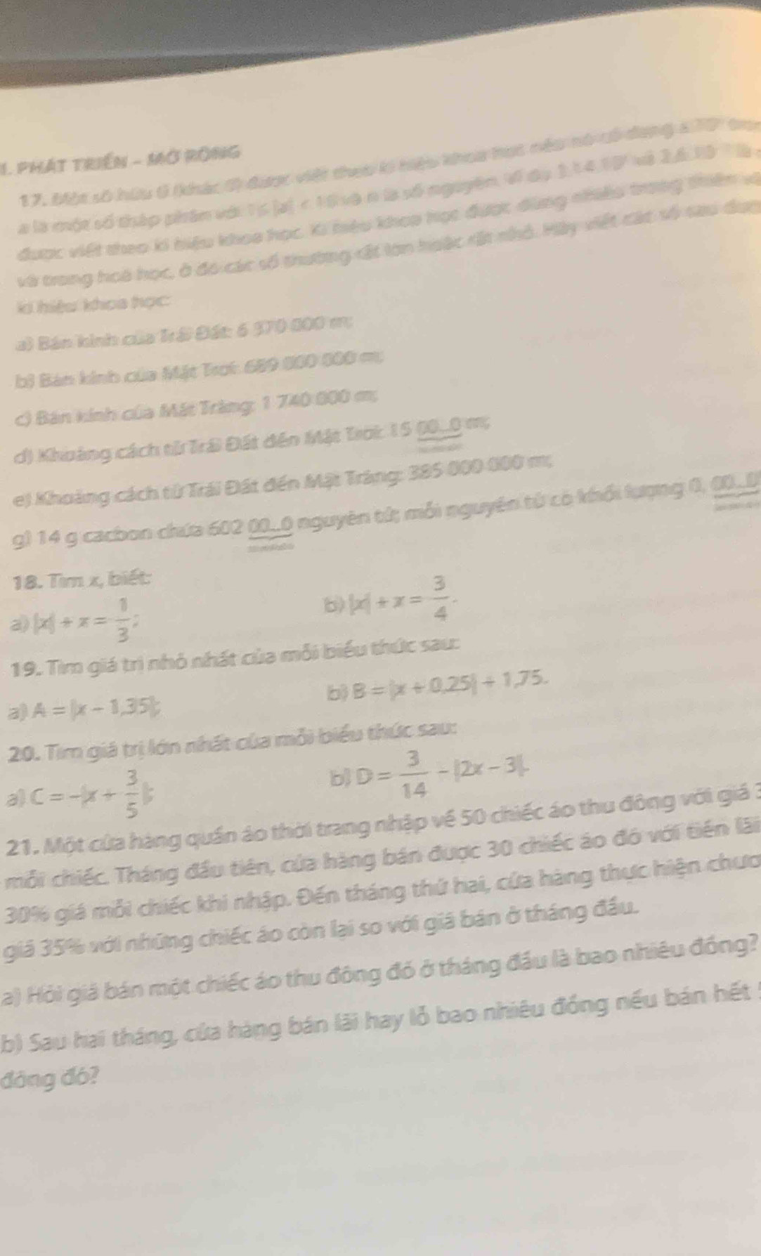 PHÁT TRIềN - Mở RÔNG
17. Một số hữu 6 (khác 0 được việt theo lý tiệu khoa hạc néu nó có dang a707 tro
a là một số tháp phân với. 15 |a| < 16 xà n là số nguyên Ví đo 1,14.15 xà 26.19 T là
được viết theo ki biệu khoa học. Ki hiệu khop học được đùng nhiêu trong thiên vi
và trong hoà học, ở đó các số thường rất lơn hoặc rất nhỏ. Hây viết các số sau đực
l hiệu khoa tọc
a) Bán hinh của Trá Đát: 6 370 600 m;
bi Bản kinh của Mặt Trot 689 800 600 m;
c) Bán kính của Mát Trăng: 1 740 800 m;
d) Khoảng cách tử Trái Đất đến Mặt Trời 15 (0_0) m;
e) Khoảng cách tử Trái Đất đến Mật Tráng: 385 000 000 m;
g) 14 g cacbon chứa 602 ().() nguyên tử; mỗi nguyên từ có khổi lượng 0, (_(
18. Tìm x, biết:
a) |x|+x= 1/3 ;
b) |x|+x= 3/4 .
19. Tìm giá trì nhỏ nhất của mỗi biểu thức sau:
b) B=|x+0.25|+1.75.
a) A=(x-1,35);
20. Tim giá trị lớn nhất của mỗi biểu thức sau:
a) c=-|x+ 3/5 |
b D= 3/14 -|2x-3|.
21. Một của hàng quần áo thời trang nhập về 50 chiếc áo thu đông với giá 3
mỗi chiếc. Tháng đầu tiên, của hàng bán được 30 chiếc áo đó với tiền lãi
30% giá mỗi chiếc khi nhập. Đến tháng thứ hai, cứa hàng thực hiện chưc
giả 35% với những chiếc áo còn lại so với giá bản ở tháng đầu.
a) Hỏi giả bán một chiếc áo thu động đó ở tháng đầu là bao nhiêu đồng?
b) Sau hai tháng, của hàng bán lãi hay lỗ bao nhiêu đồng nếu bán hết :
đòng đó?