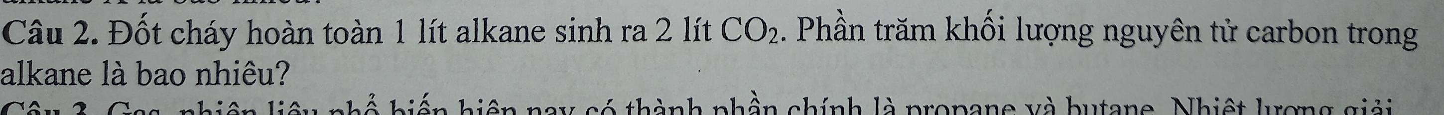 Đốt cháy hoàn toàn 1 lít alkane sinh ra 2 lít CO_2 1 Phần trăm khối lượng nguyên tử carbon trong 
alkane là bao nhiêu? 
nhiên liệu nhổ biến biện nay có thành phần chính là propane và butane. Nhiệt lượng giải