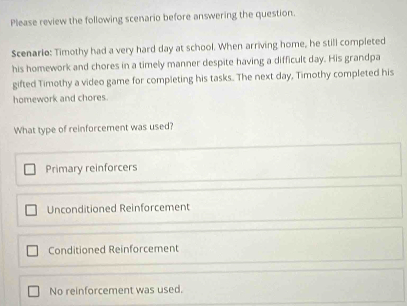 Please review the following scenario before answering the question.
Scenario: Timothy had a very hard day at school. When arriving home, he still completed
his homework and chores in a timely manner despite having a difficult day. His grandpa
gifted Timothy a video game for completing his tasks. The next day, Timothy completed his
homework and chores.
What type of reinforcement was used?
Primary reinforcers
Unconditioned Reinforcement
Conditioned Reinforcement
No reinforcement was used.