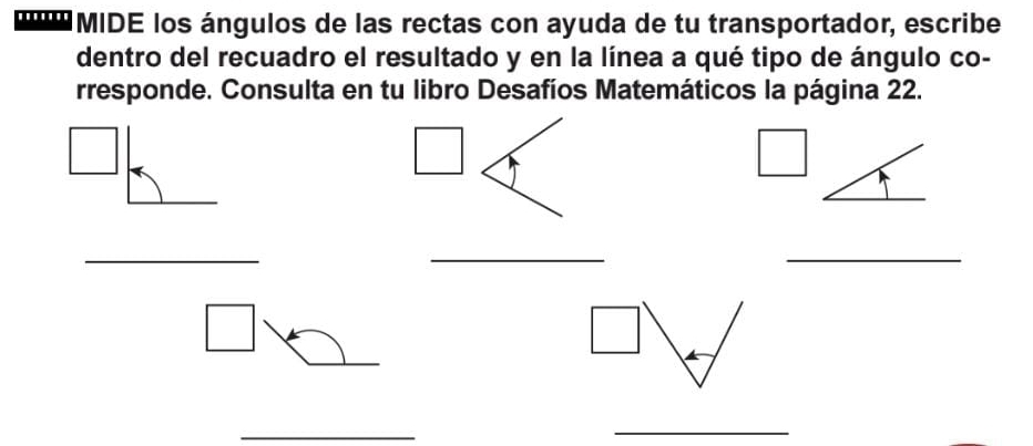 MIDE los ángulos de las rectas con ayuda de tu transportador, escribe 
dentro del recuadro el resultado y en la línea a qué tipo de ángulo co- 
rresponde. Consulta en tu libro Desafíos Matemáticos la página 22. 
_ 
_ 
_ 
_ 
_