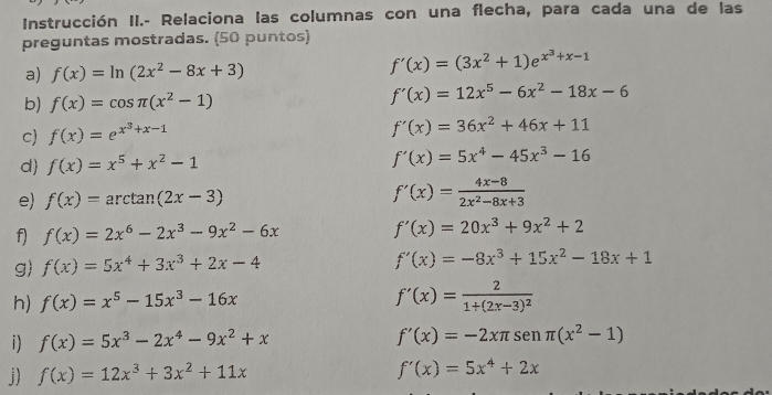 Instrucción II.- Relaciona las columnas con una flecha, para cada una de las 
preguntas mostradas. (50 puntos) 
a) f(x)=ln (2x^2-8x+3)
f'(x)=(3x^2+1)e^(x^3)+x-1
b) f(x)=cos π (x^2-1)
f'(x)=12x^5-6x^2-18x-6
c) f(x)=e^(x^3)+x-1
f'(x)=36x^2+46x+11
d f(x)=x^5+x^2-1 f'(x)=5x^4-45x^3-16
e) f(x)=arctan (2x-3) f'(x)= (4x-8)/2x^2-8x+3 
f) f(x)=2x^6-2x^3-9x^2-6x f'(x)=20x^3+9x^2+2
g) f(x)=5x^4+3x^3+2x-4
f'(x)=-8x^3+15x^2-18x+1
h) f(x)=x^5-15x^3-16x f'(x)=frac 21+(2x-3)^2
i) f(x)=5x^3-2x^4-9x^2+x f'(x)=-2xπ sen (x^2-1)
j) f(x)=12x^3+3x^2+11x f'(x)=5x^4+2x