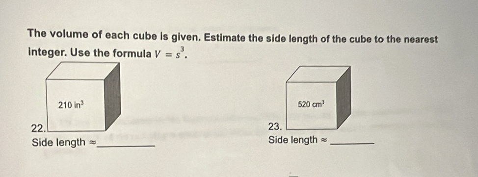 The volume of each cube is given. Estimate the side length of the cube to the nearest
integer. Use the formula V=s^3.
520cm^3
23.
Side length ≈_ Side length ≈_