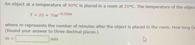 An object at a temperature of 90^oC is placed in a room at 20^oC. The temperature of the objec
T=20+70e^(-0.08m)
where m represents the number of minutes after the object is placed in the room. How long (i 
(Round your answer to three decimal places.)
m=□ min