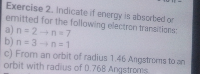 = 
Exercise 2. Indicate if energy is absorbed or 
emitted for the following electron transitions: 
a) n=2to n=7
b) n=3to n=1
c) From an orbit of radius 1.46 Angstroms to an 
orbit with radius of 0.768 Angstroms.