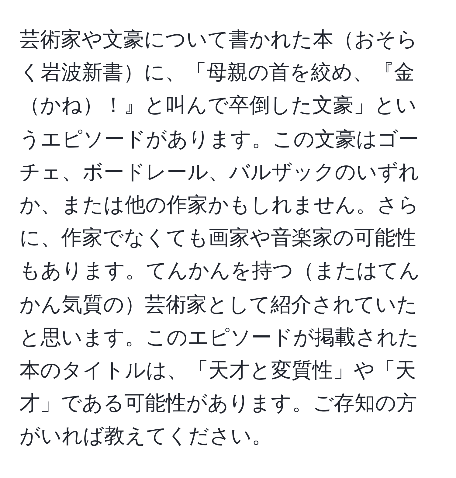 芸術家や文豪について書かれた本おそらく岩波新書に、「母親の首を絞め、『金かね！』と叫んで卒倒した文豪」というエピソードがあります。この文豪はゴーチェ、ボードレール、バルザックのいずれか、または他の作家かもしれません。さらに、作家でなくても画家や音楽家の可能性もあります。てんかんを持つまたはてんかん気質の芸術家として紹介されていたと思います。このエピソードが掲載された本のタイトルは、「天才と変質性」や「天才」である可能性があります。ご存知の方がいれば教えてください。